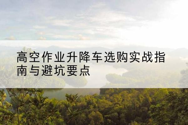 荣县升降车怎么选-高空作业升降车选购实战指南与避坑要点
