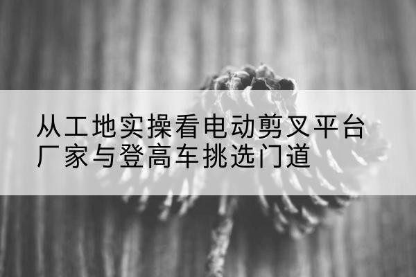 荣县电动剪叉升降平台厂家-从工地实操看电动剪叉平台厂家与登高车挑选门道