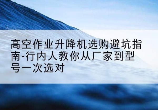 荣县升降平台厂家-高空作业升降机选购避坑指南-行内人教你从厂家到型号一次选对