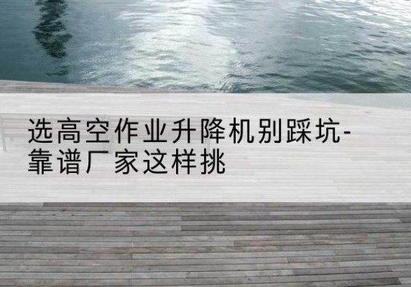 荣县剪叉式升降机厂家-选高空作业升降机别踩坑-靠谱厂家这样挑