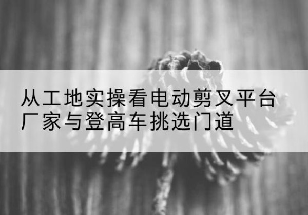 荣县电动剪叉升降平台厂家-从工地实操看电动剪叉平台厂家与登高车挑选门道